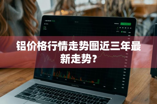 铝价格行情走势图近三年最新走势？