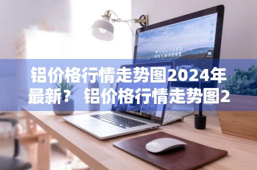 铝价格行情走势图2024年最新？ 铝价格行情走势图2024年最新消息