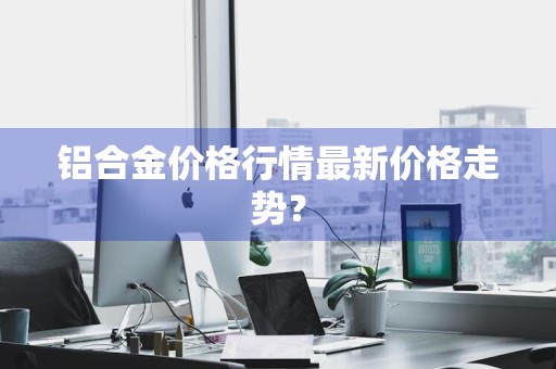 铝合金价格行情最新价格走势？