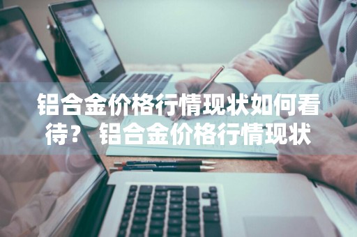 铝合金价格行情现状如何看待？ 铝合金价格行情现状如何看待价格问题