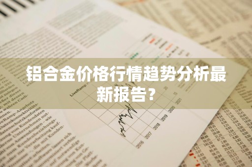 铝合金价格行情趋势分析最新报告？