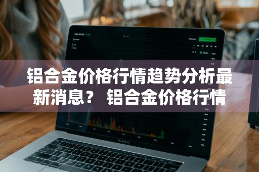 铝合金价格行情趋势分析最新消息？ 铝合金价格行情趋势分析最新消息图