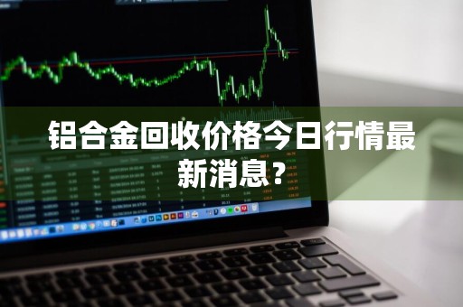 铝合金回收价格今日行情最新消息？