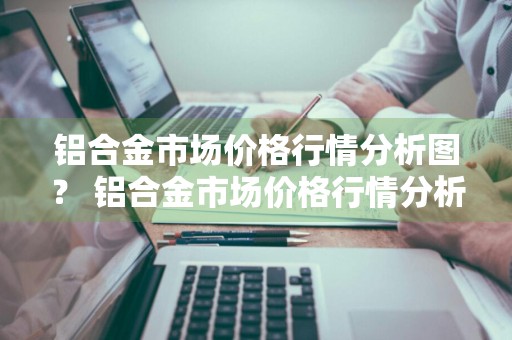 铝合金市场价格行情分析图？ 铝合金市场价格行情分析图表