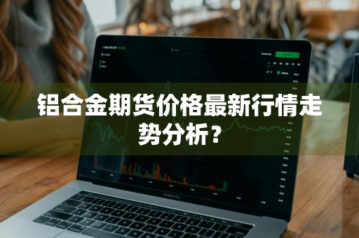 铝合金期货价格最新行情走势分析？