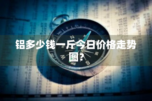 铝多少钱一斤今日价格走势图？