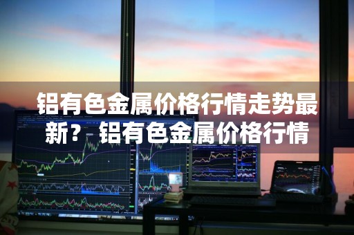 铝有色金属价格行情走势最新？ 铝有色金属价格行情走势最新消息