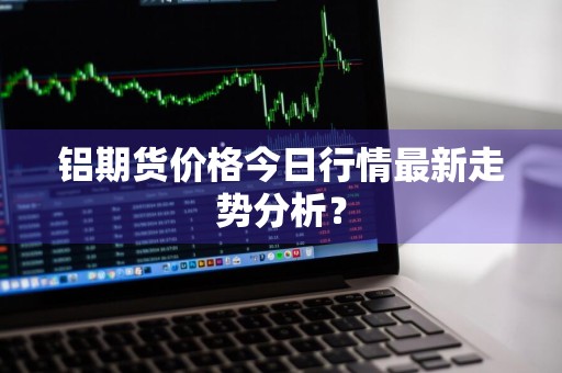 铝期货价格今日行情最新走势分析？