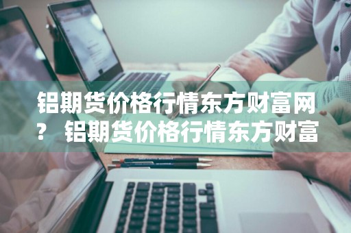 铝期货价格行情东方财富网？ 铝期货价格行情东方财富网最新