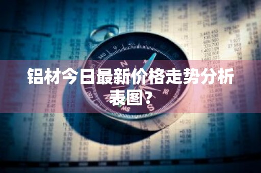 铝材今日最新价格走势分析表图？