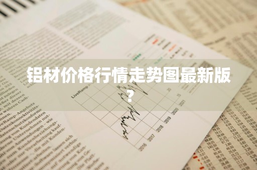 铝材价格行情走势图最新版？