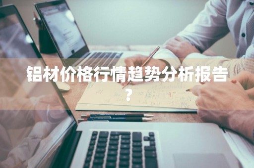 铝材价格行情趋势分析报告？