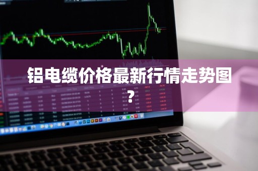 铝电缆价格最新行情走势图?