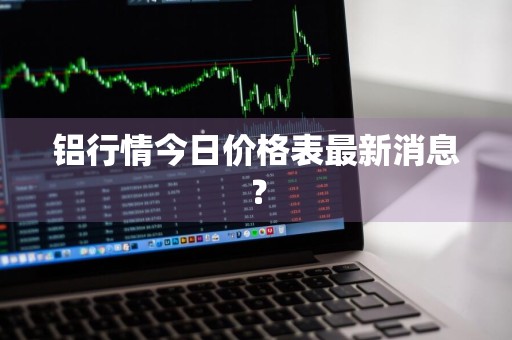 铝行情今日价格表最新消息？