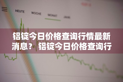 铝锭今日价格查询行情最新消息？ 铝锭今日价格查询行情最新消息