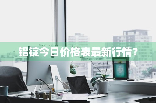 铝锭今日价格表最新行情？
