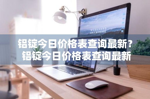 铝锭今日价格表查询最新？ 铝锭今日价格表查询最新消息