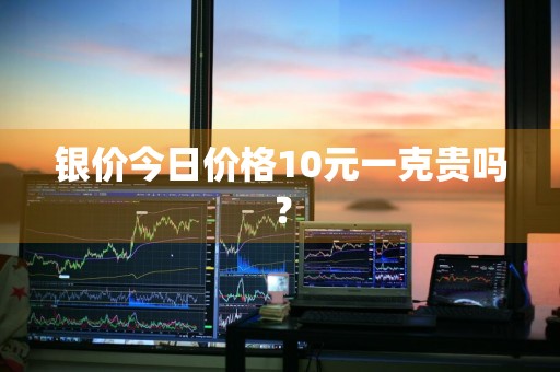 银价今日价格10元一克贵吗？