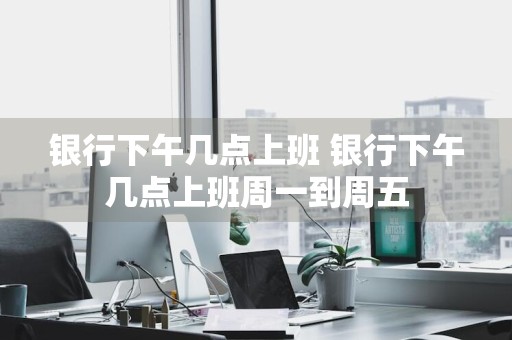 银行下午几点上班 银行下午几点上班周一到周五