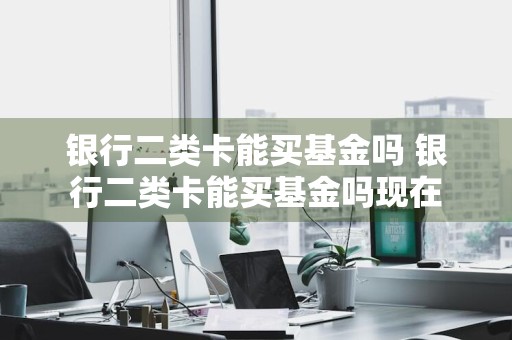 银行二类卡能买基金吗 银行二类卡能买基金吗现在