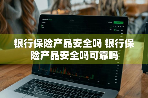 银行保险产品安全吗 银行保险产品安全吗可靠吗