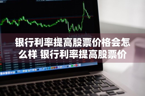 银行利率提高股票价格会怎么样 银行利率提高股票价格会怎么样吗