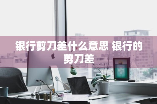银行剪刀差什么意思 银行的剪刀差