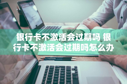 银行卡不激活会过期吗 银行卡不激活会过期吗怎么办
