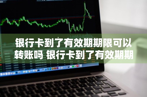 银行卡到了有效期期限可以转账吗 银行卡到了有效期期限可以转账吗安全吗