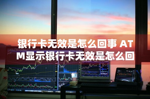 银行卡无效是怎么回事 ATM显示银行卡无效是怎么回事