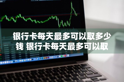 银行卡每天最多可以取多少钱 银行卡每天最多可以取多少钱现金