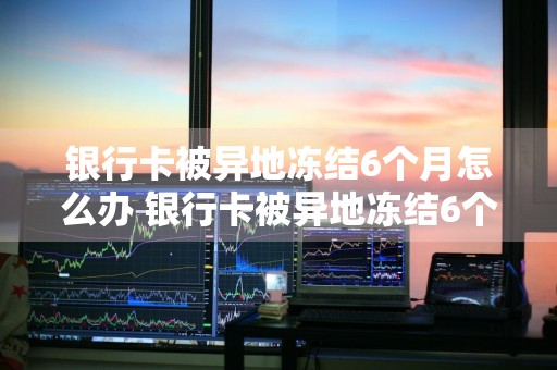 银行卡被异地冻结6个月怎么办 银行卡被异地冻结6个月怎么办呢