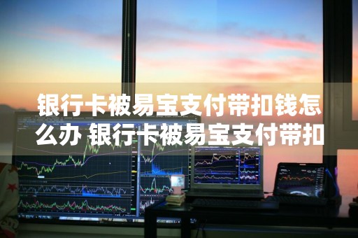 银行卡被易宝支付带扣钱怎么办 银行卡被易宝支付带扣钱怎么办理