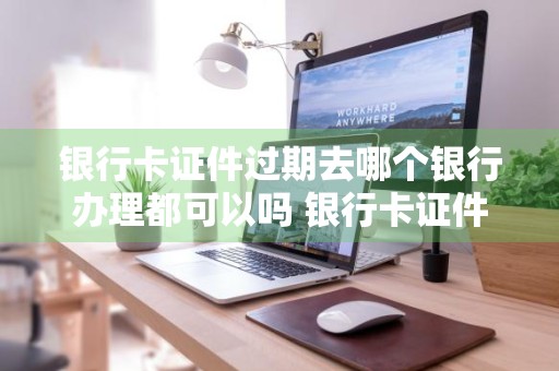 银行卡证件过期去哪个银行办理都可以吗 银行卡证件过期去哪个银行办理都可以吗安全吗