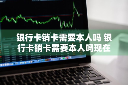 银行卡销卡需要本人吗 银行卡销卡需要本人吗现在