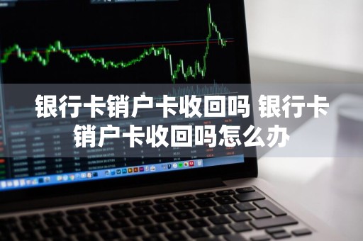 银行卡销户卡收回吗 银行卡销户卡收回吗怎么办