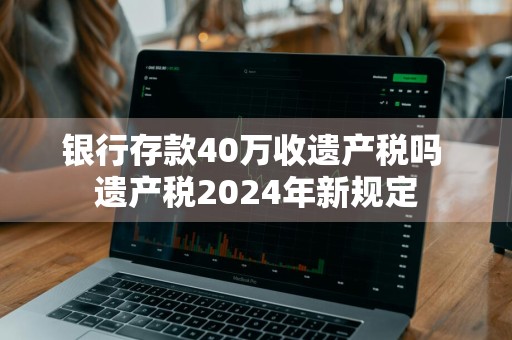 银行存款40万收遗产税吗 遗产税2024年新规定