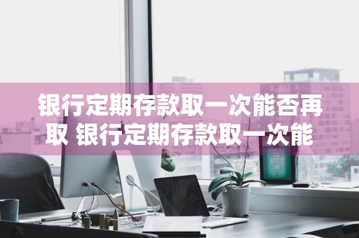 银行定期存款取一次能否再取 银行定期存款取一次能否再取一次