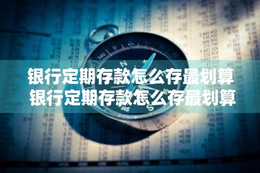 银行定期存款怎么存最划算 银行定期存款怎么存最划算又安全