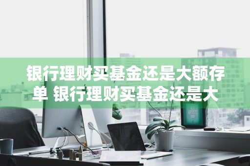 银行理财买基金还是大额存单 银行理财买基金还是大额存单好