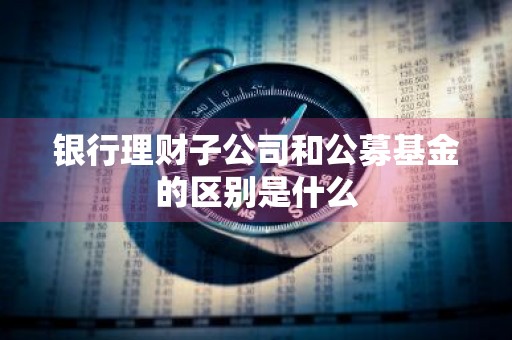 银行理财子公司和公募基金的区别是什么