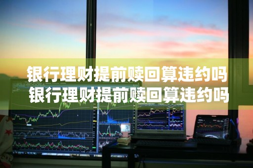 银行理财提前赎回算违约吗 银行理财提前赎回算违约吗知乎