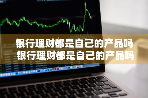 银行理财都是自己的产品吗 银行理财都是自己的产品吗安全吗