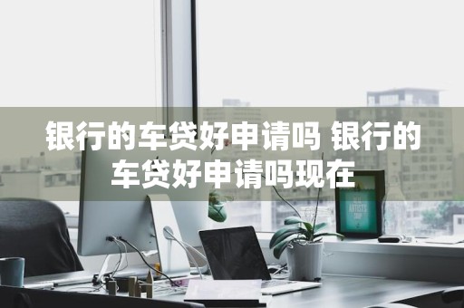 银行的车贷好申请吗 银行的车贷好申请吗现在