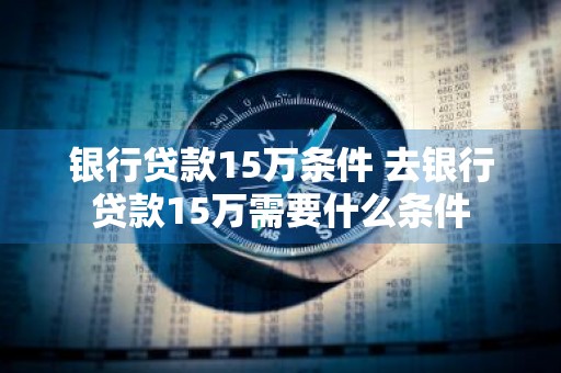 银行贷款15万条件 去银行贷款15万需要什么条件