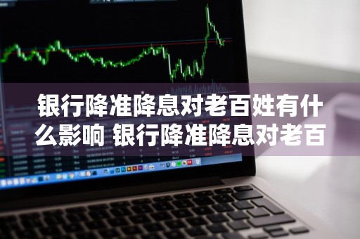银行降准降息对老百姓有什么影响 银行降准降息对老百姓有什么影响吗