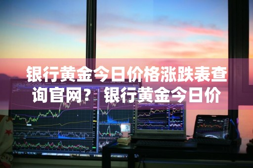 银行黄金今日价格涨跌表查询官网？ 银行黄金今日价格涨跌表查询官网下载