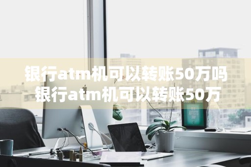 银行atm机可以转账50万吗 银行atm机可以转账50万吗