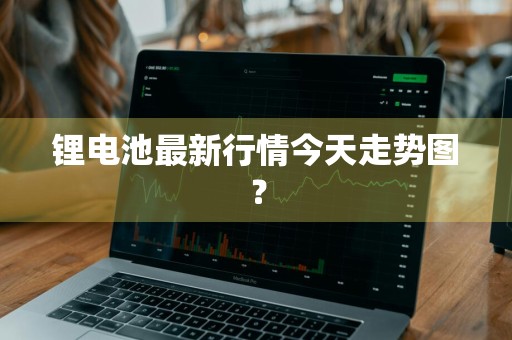 锂电池最新行情今天走势图？