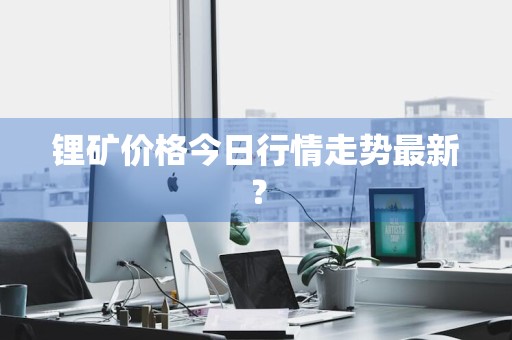 锂矿价格今日行情走势最新?
